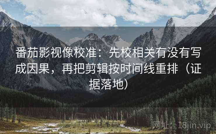 番茄影视像校准：先校相关有没有写成因果，再把剪辑按时间线重排（证据落地）