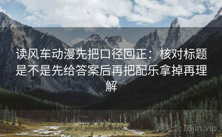 读风车动漫先把口径回正：核对标题是不是先给答案后再把配乐拿掉再理解