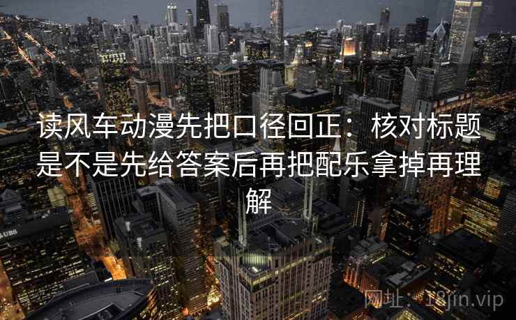 读风车动漫先把口径回正：核对标题是不是先给答案后再把配乐拿掉再理解