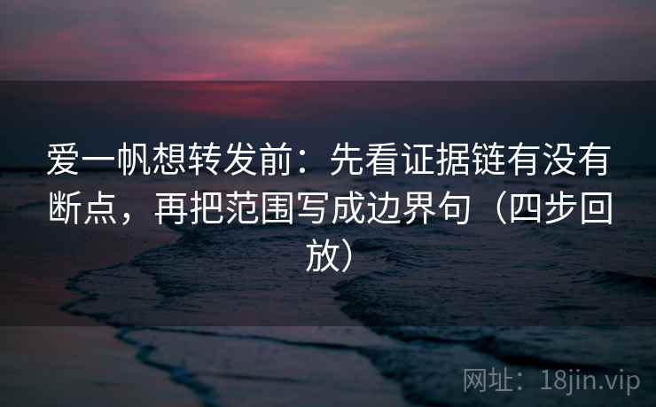 爱一帆想转发前：先看证据链有没有断点，再把范围写成边界句（四步回放）