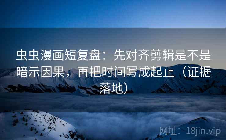 虫虫漫画短复盘：先对齐剪辑是不是暗示因果，再把时间写成起止（证据落地）