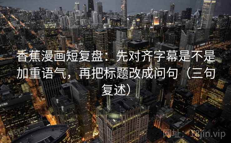 香蕉漫画短复盘：先对齐字幕是不是加重语气，再把标题改成问句（三句复述）