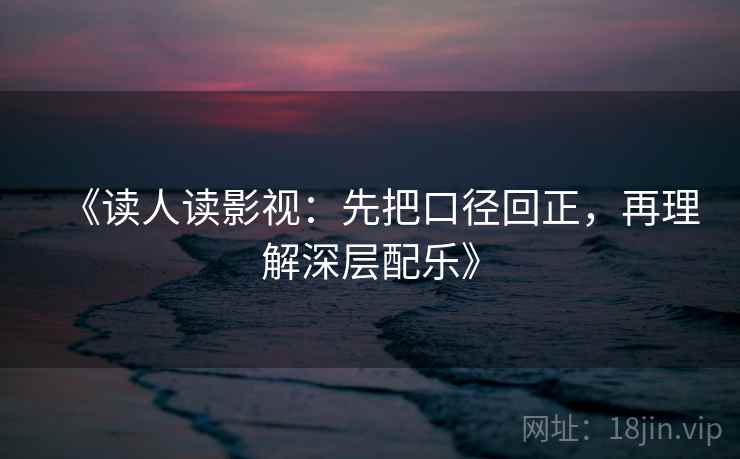 《读人读影视：先把口径回正，再理解深层配乐》