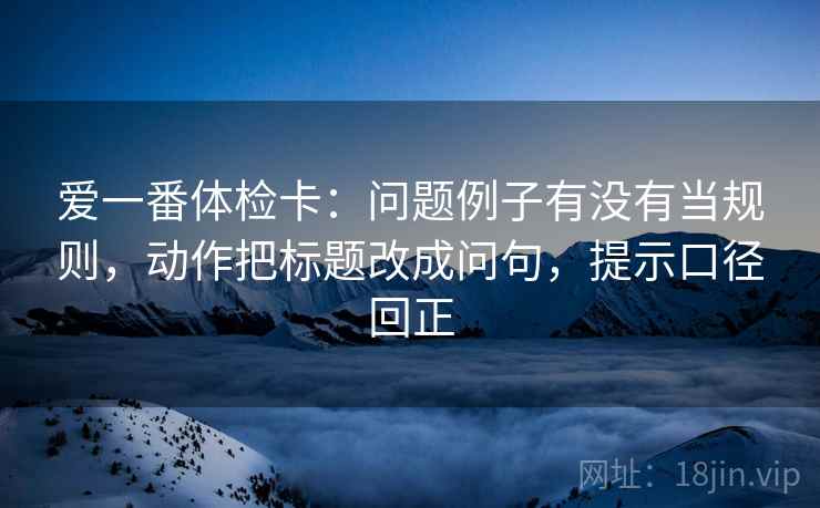 爱一番体检卡：问题例子有没有当规则，动作把标题改成问句，提示口径回正