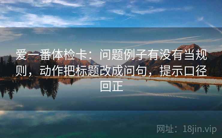 爱一番体检卡：问题例子有没有当规则，动作把标题改成问句，提示口径回正
