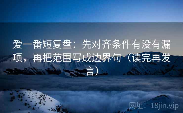 爱一番短复盘：先对齐条件有没有漏项，再把范围写成边界句（读完再发言）