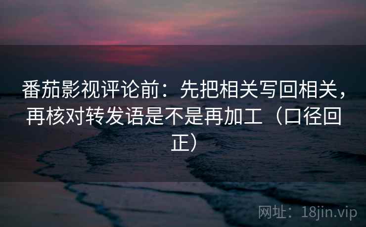 番茄影视评论前：先把相关写回相关，再核对转发语是不是再加工（口径回正）