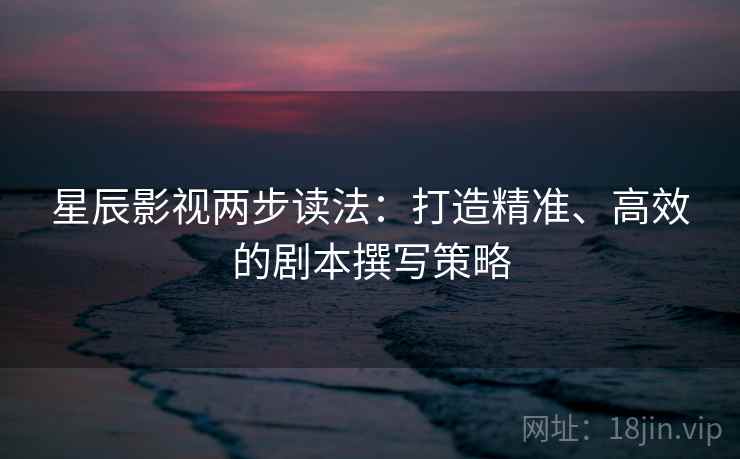 星辰影视两步读法：打造精准、高效的剧本撰写策略