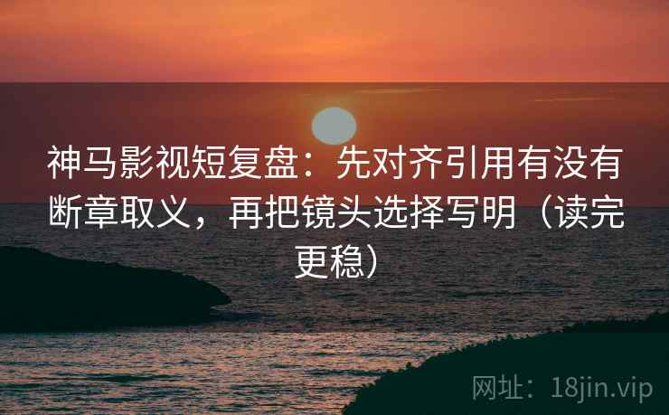 神马影视短复盘：先对齐引用有没有断章取义，再把镜头选择写明（读完更稳）