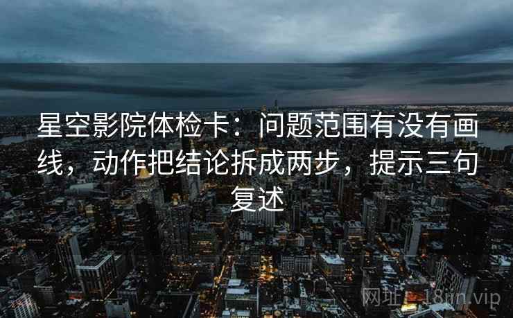 星空影院体检卡：问题范围有没有画线，动作把结论拆成两步，提示三句复述