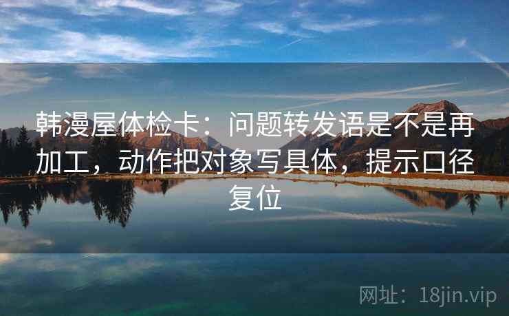 韩漫屋体检卡：问题转发语是不是再加工，动作把对象写具体，提示口径复位