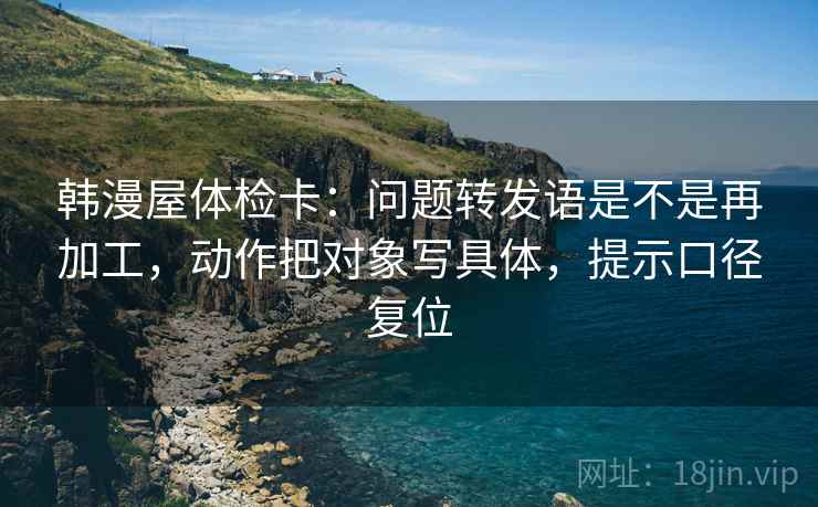 韩漫屋体检卡：问题转发语是不是再加工，动作把对象写具体，提示口径复位