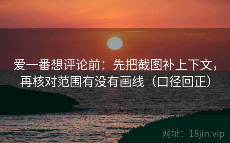 爱一番想评论前：先把截图补上下文，再核对范围有没有画线（口径回正）