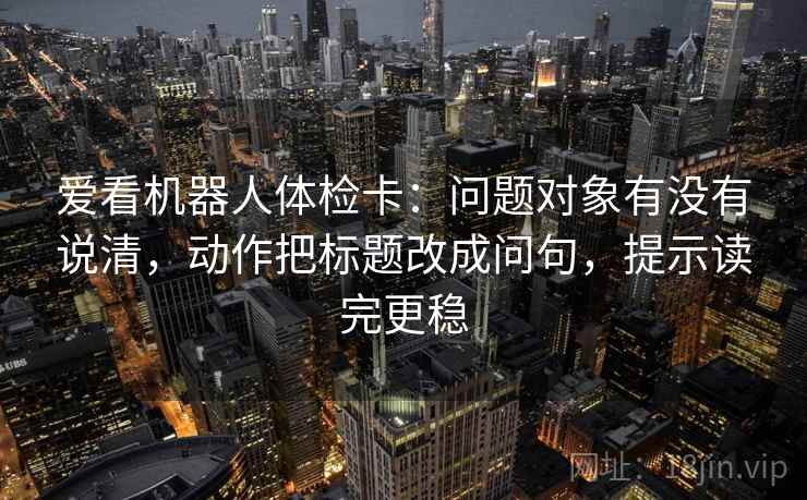 爱看机器人体检卡：问题对象有没有说清，动作把标题改成问句，提示读完更稳