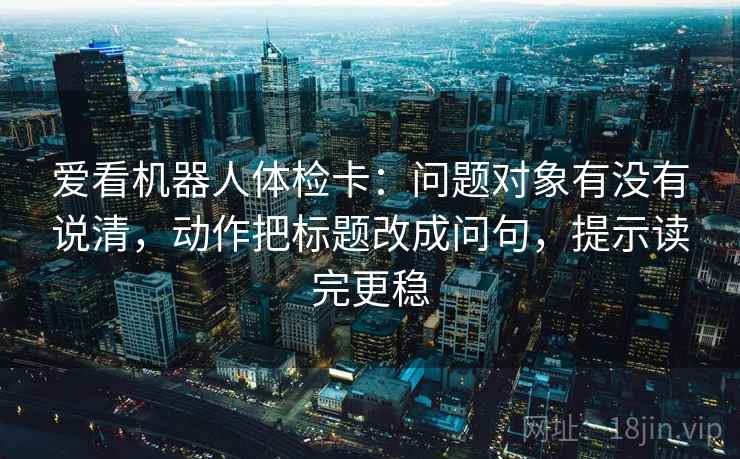 爱看机器人体检卡：问题对象有没有说清，动作把标题改成问句，提示读完更稳