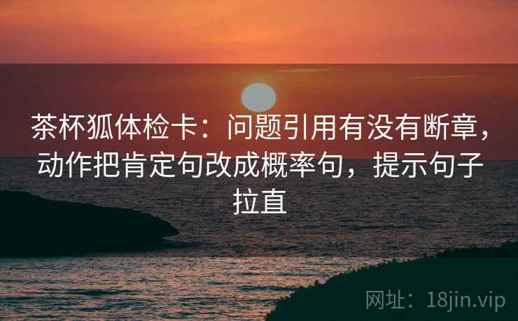 茶杯狐体检卡:问题引用有没有断章,动作把肯定句改成概率句,提示句子拉直 茶杯狐体检卡:问题引用有没有断章,动作把肯定句改成概率句,提示句子拉直