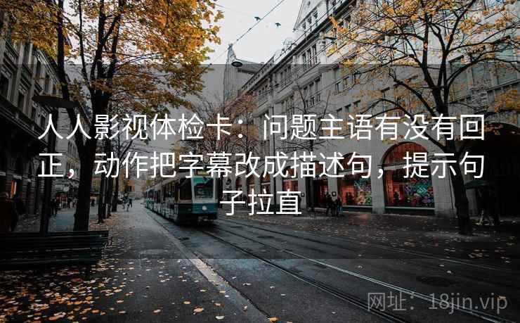 人人影视体检卡：问题主语有没有回正，动作把字幕改成描述句，提示句子拉直
