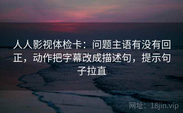 人人影视体检卡：问题主语有没有回正，动作把字幕改成描述句，提示句子拉直
