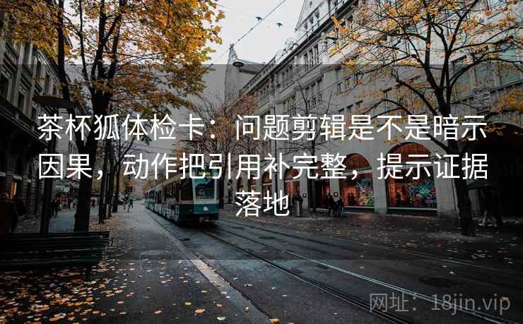 茶杯狐体检卡：问题剪辑是不是暗示因果，动作把引用补完整，提示证据落地