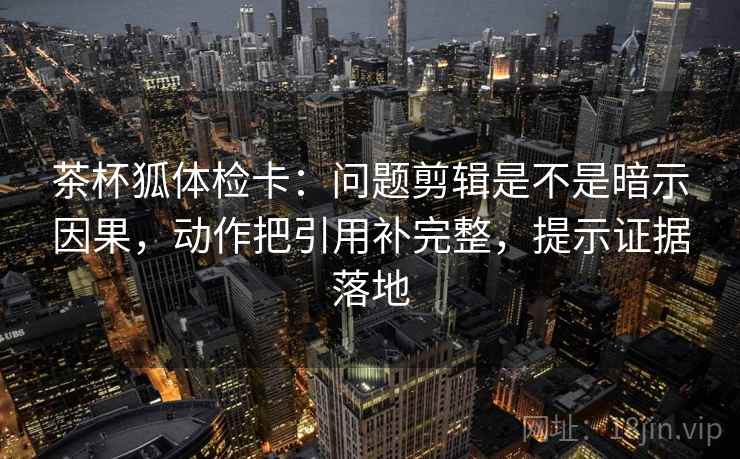 茶杯狐体检卡：问题剪辑是不是暗示因果，动作把引用补完整，提示证据落地