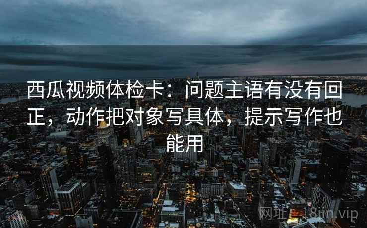 西瓜视频体检卡：问题主语有没有回正，动作把对象写具体，提示写作也能用