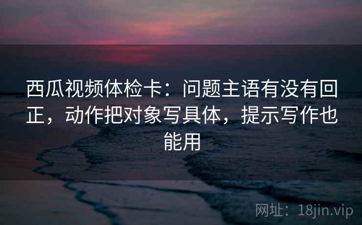 西瓜视频体检卡：问题主语有没有回正，动作把对象写具体，提示写作也能用