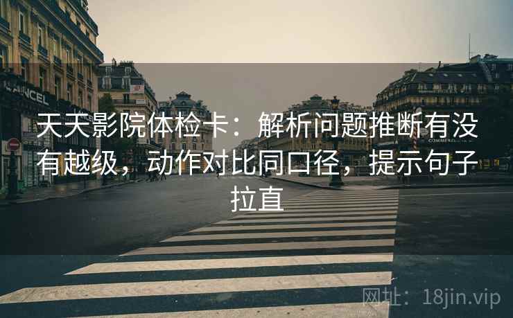 天天影院体检卡：解析问题推断有没有越级，动作对比同口径，提示句子拉直