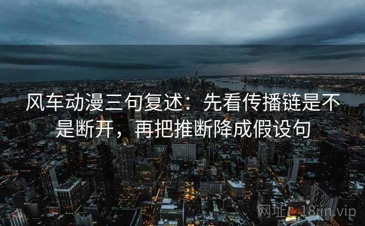 风车动漫三句复述：先看传播链是不是断开，再把推断降成假设句