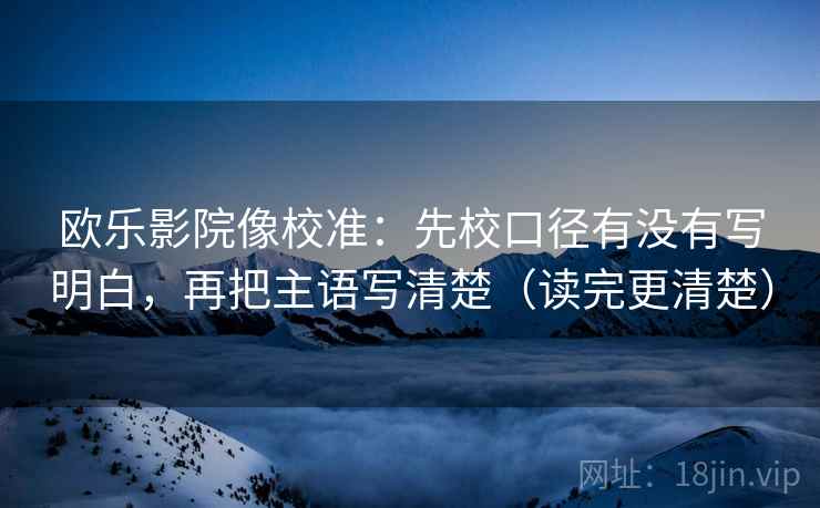 欧乐影院像校准：先校口径有没有写明白，再把主语写清楚（读完更清楚）