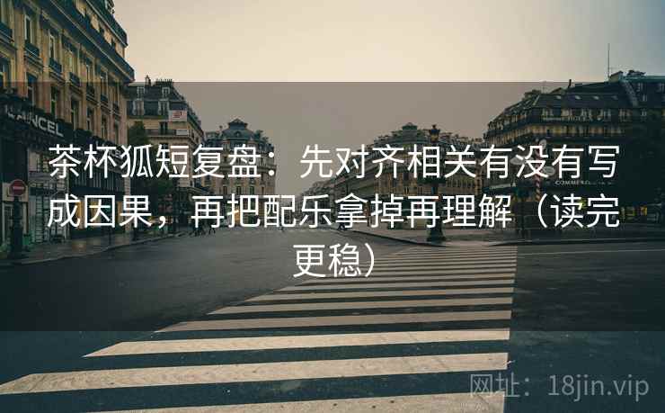 茶杯狐短复盘：先对齐相关有没有写成因果，再把配乐拿掉再理解（读完更稳）