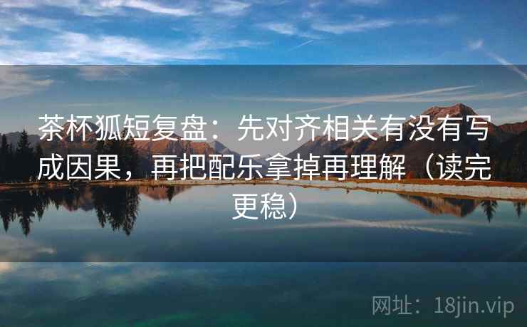 茶杯狐短复盘：先对齐相关有没有写成因果，再把配乐拿掉再理解（读完更稳）