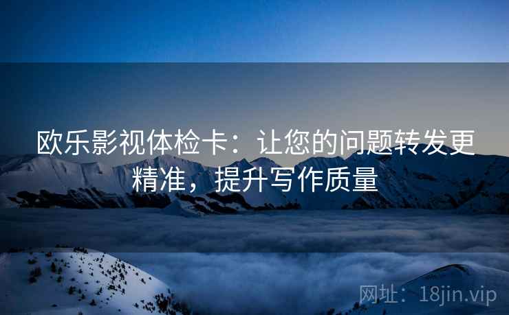 欧乐影视体检卡：让您的问题转发更精准，提升写作质量