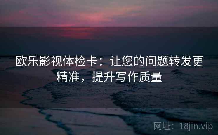 欧乐影视体检卡：让您的问题转发更精准，提升写作质量