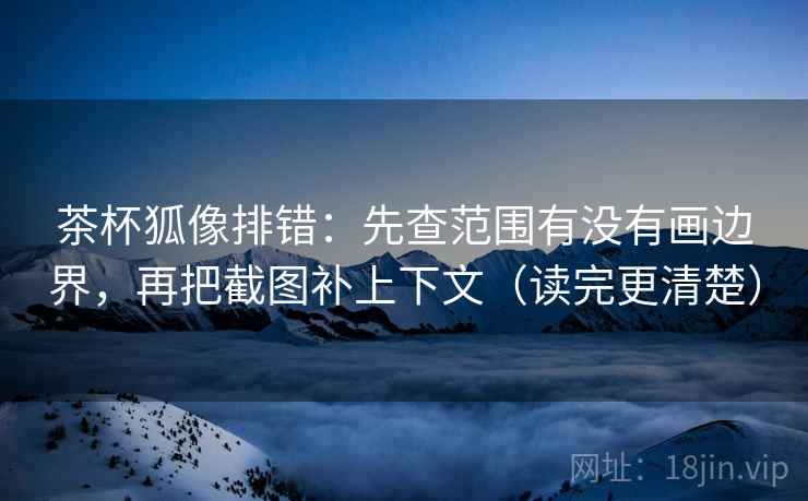 茶杯狐像排错：先查范围有没有画边界，再把截图补上下文（读完更清楚）