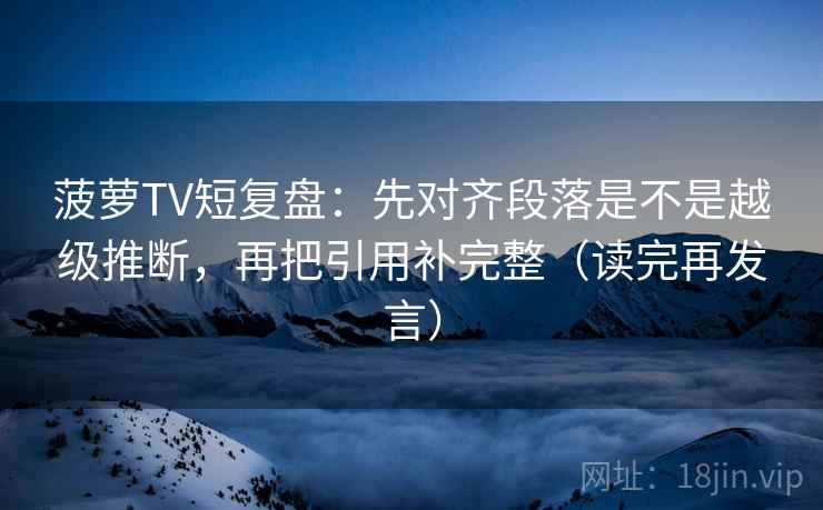 菠萝TV短复盘：先对齐段落是不是越级推断，再把引用补完整（读完再发言）