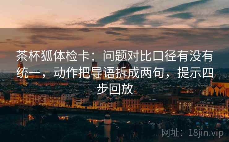 茶杯狐体检卡：问题对比口径有没有统一，动作把导语拆成两句，提示四步回放
