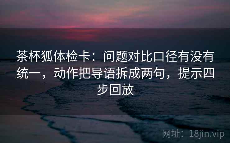 茶杯狐体检卡：问题对比口径有没有统一，动作把导语拆成两句，提示四步回放