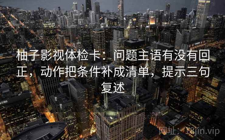 柚子影视体检卡：问题主语有没有回正，动作把条件补成清单，提示三句复述