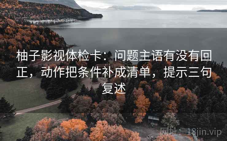 柚子影视体检卡：问题主语有没有回正，动作把条件补成清单，提示三句复述