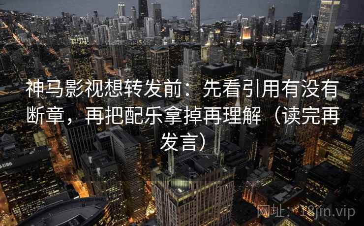 神马影视想转发前：先看引用有没有断章，再把配乐拿掉再理解（读完再发言）