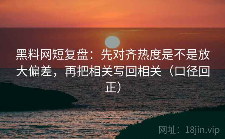 黑料网短复盘：先对齐热度是不是放大偏差，再把相关写回相关（口径回正）