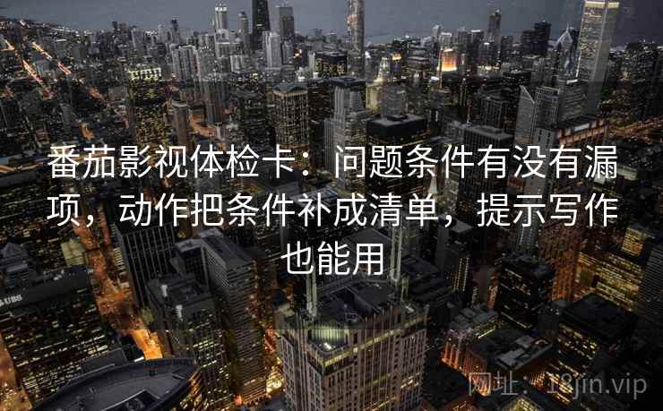 番茄影视体检卡：问题条件有没有漏项，动作把条件补成清单，提示写作也能用
