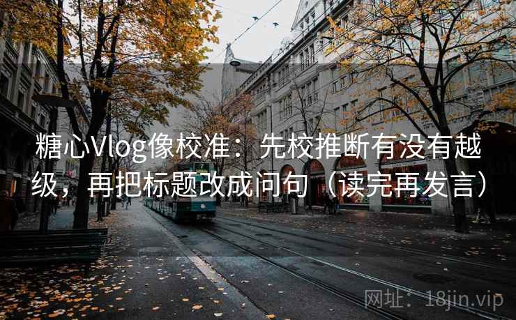 糖心Vlog像校准：先校推断有没有越级，再把标题改成问句（读完再发言）