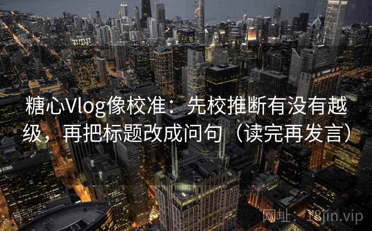 糖心Vlog像校准：先校推断有没有越级，再把标题改成问句（读完再发言）