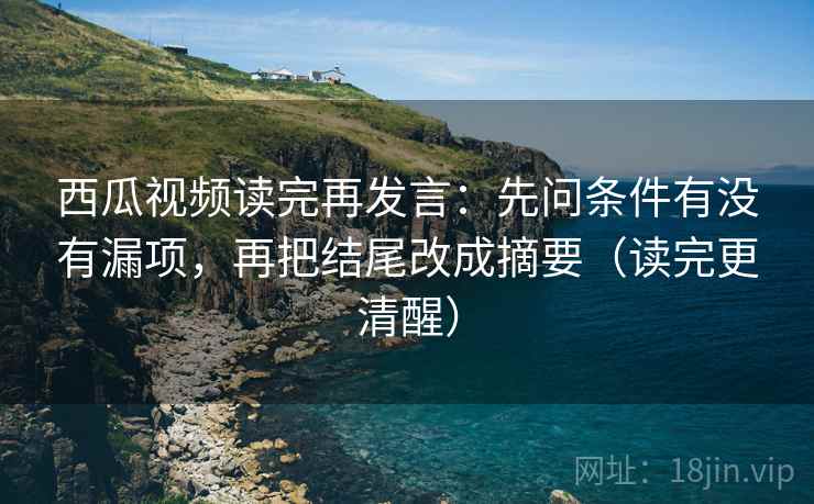 西瓜视频读完再发言：先问条件有没有漏项，再把结尾改成摘要（读完更清醒）