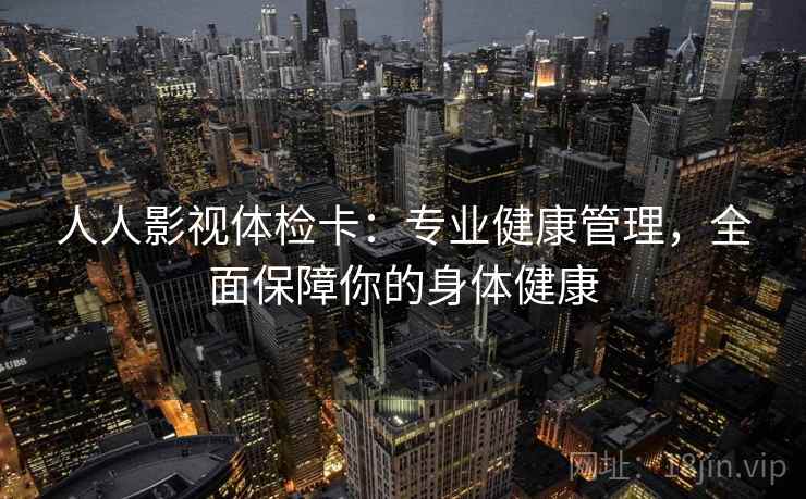 人人影视体检卡：专业健康管理，全面保障你的身体健康