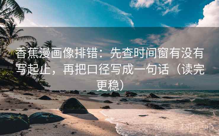 香蕉漫画像排错：先查时间窗有没有写起止，再把口径写成一句话（读完更稳）