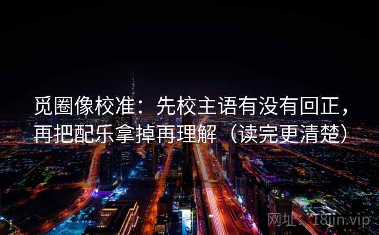 觅圈像校准：先校主语有没有回正，再把配乐拿掉再理解（读完更清楚）