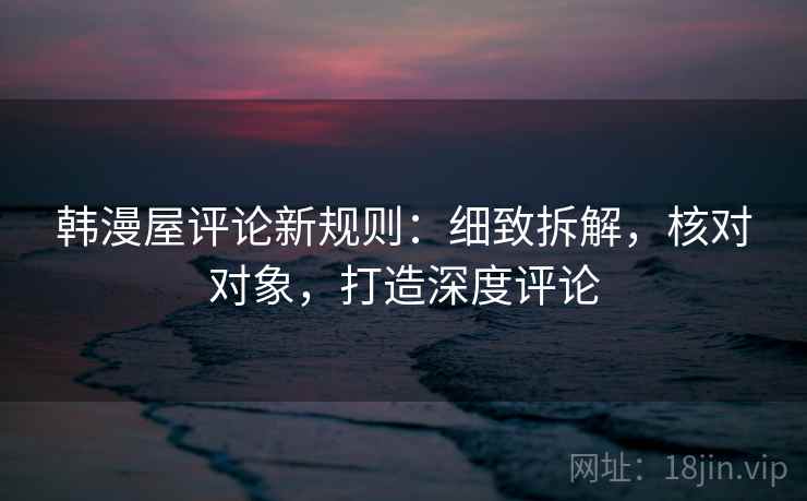 韩漫屋评论新规则：细致拆解，核对对象，打造深度评论
