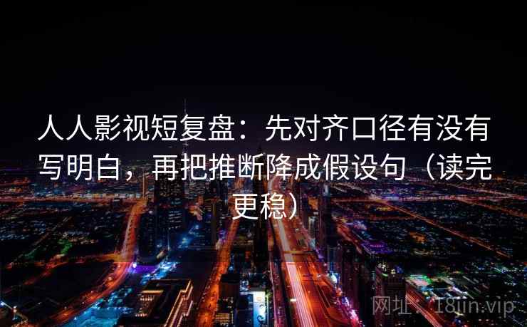 人人影视短复盘：先对齐口径有没有写明白，再把推断降成假设句（读完更稳）